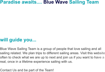 Paradise awaits.... Blue Wave Sailing Team        will guide you...  Blue Wave Sailing Team is a group of people that love sailing and all sailing related. We plan trips to different sailing areas. Visit this website often to check what we are up to next and join us if you want to have a real, once in a lifetime experience sailing with us.     Contact Us and be part of the Team!